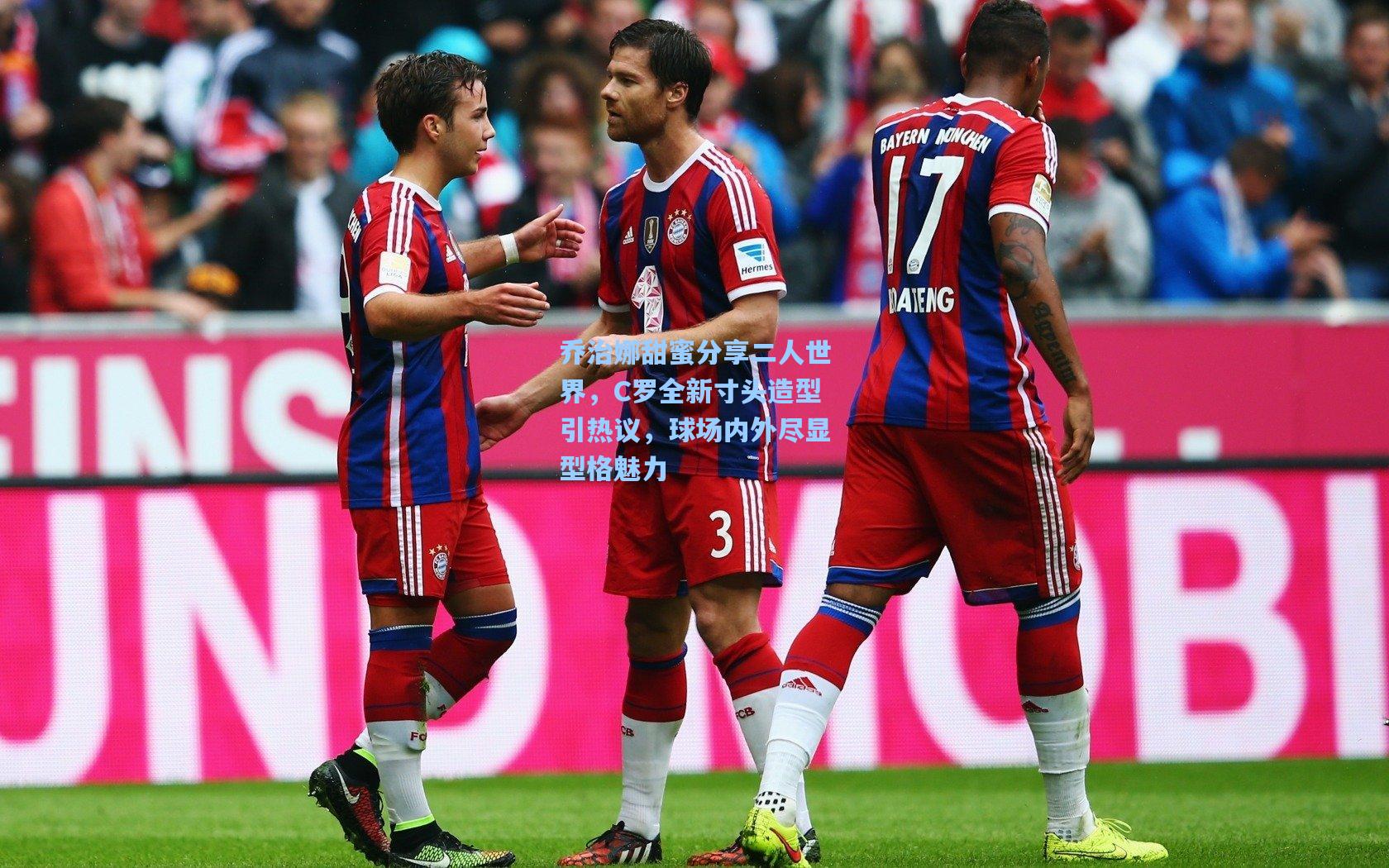 乔治娜甜蜜分享二人世界，C罗全新寸头造型引热议，球场内外尽显型格魅力